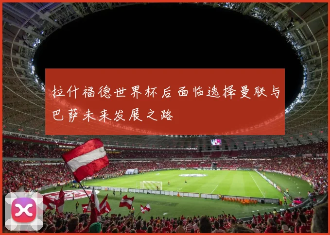 拉什福德世界杯后面临选择曼联与巴萨未来发展之路