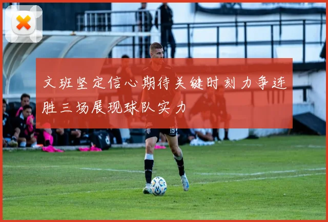 文班坚定信心期待关键时刻力争连胜三场展现球队实力