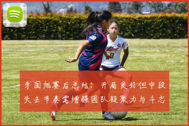 李国旭赛后总结：开局良好但中段失去节奏需增强团队凝聚力与斗志
