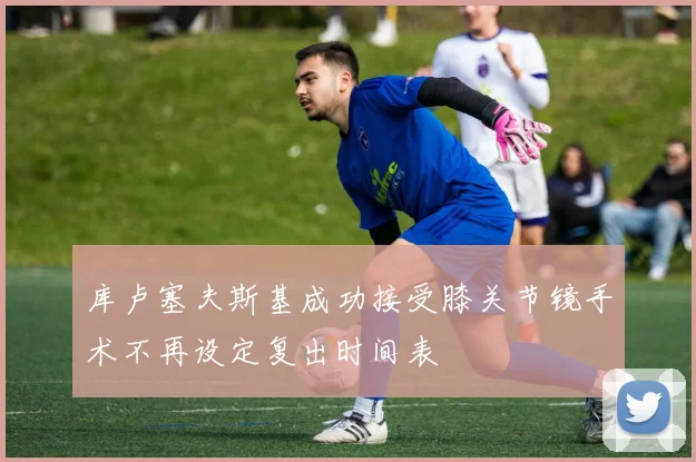库卢塞夫斯基成功接受膝关节镜手术不再设定复出时间表