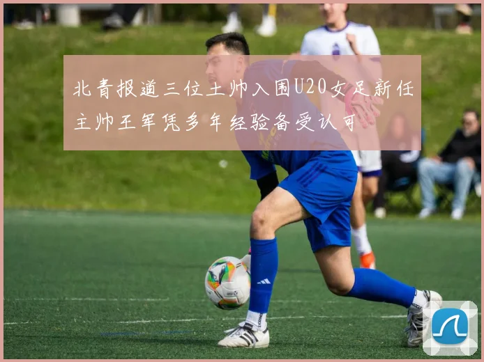 北青报道三位土帅入围U20女足新任主帅王军凭多年经验备受认可