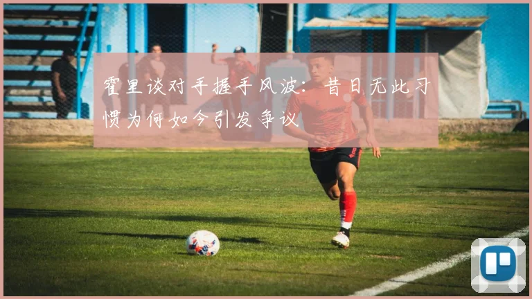 霍里谈对手握手风波：昔日无此习惯为何如今引发争议