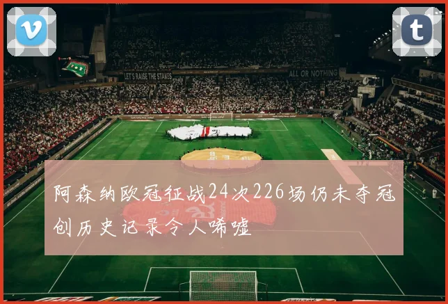 阿森纳欧冠征战24次226场仍未夺冠创历史记录令人唏嘘