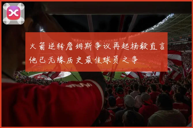 火箭逆转詹姆斯争议再起杨毅直言他已无缘历史最佳球员之争