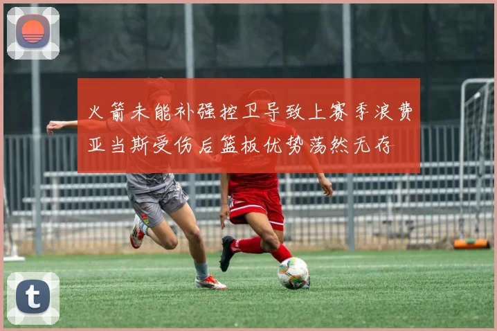 火箭未能补强控卫导致上赛季浪费亚当斯受伤后篮板优势荡然无存