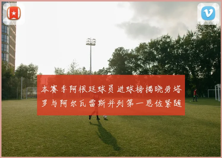 本赛季阿根廷球员进球榜揭晓劳塔罗与阿尔瓦雷斯并列第一恩佐紧随其后