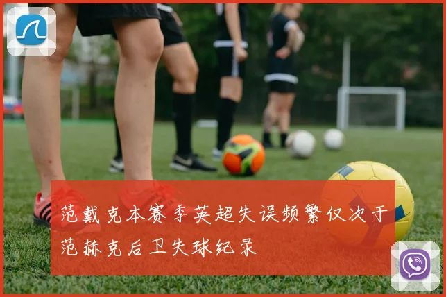 范戴克本赛季英超失误频繁仅次于范赫克后卫失球纪录