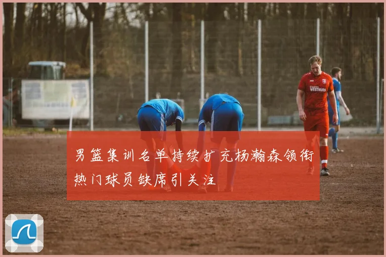 男篮集训名单持续扩充杨瀚森领衔热门球员缺席引关注