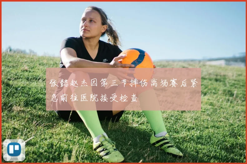 张懿赵杰因第三节摔伤离场赛后紧急前往医院接受检查