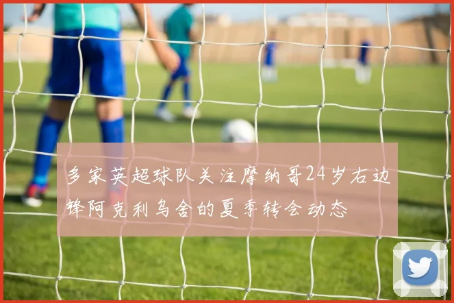 多家英超球队关注摩纳哥24岁右边锋阿克利乌舍的夏季转会动态