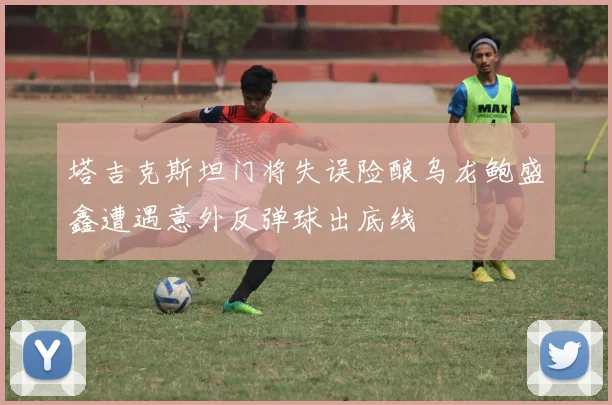 塔吉克斯坦门将失误险酿乌龙鲍盛鑫遭遇意外反弹球出底线
