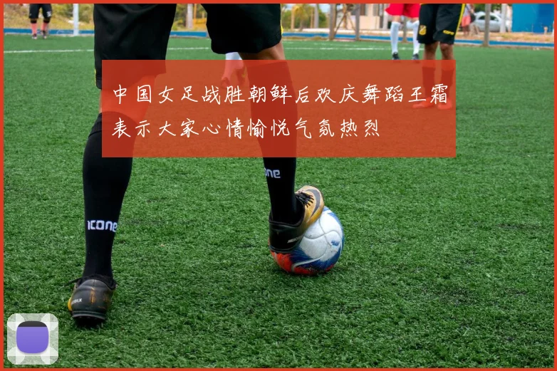 中国女足战胜朝鲜后欢庆舞蹈王霜表示大家心情愉悦气氛热烈