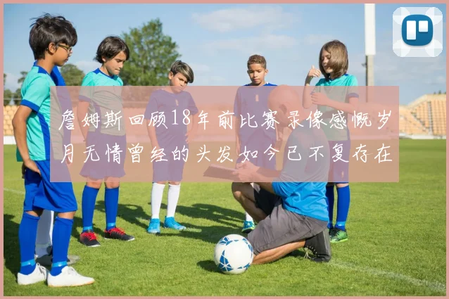 詹姆斯回顾18年前比赛录像感慨岁月无情曾经的头发如今已不复存在